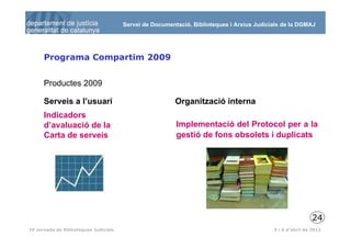 Servei de Documentació, Biblioteques i Arxius Judicials de la DGMAJ




      Programa Compartim 2009


      Productes 2009

      Serveis a l’usuari                                 Organització interna
      Indicadors
      d’avaluació de la                                  Implementació del Protocol per a la
      Carta de serveis                                   gestió de fons obsolets i duplicats




                                                                                                           24
 25
IV Jornada de Biblioteques Judicials                                                       5 i 6 d’abril de 2011
 
