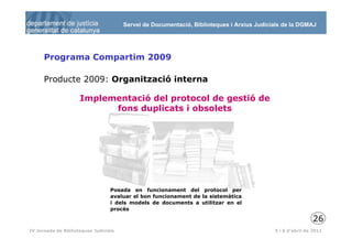 Servei de Documentació, Biblioteques i Arxius Judicials de la DGMAJ




      Programa Compartim 2009

      Producte 2009: Organització interna

                     Implementació del protocol de gestió de
                           fons duplicats i obsolets




                                  Posada en funcionament del protocol per
                                  avaluar el bon funcionament de la sistemàtica
                                  i dels models de documents a utilitzar en el
                                  procés

                                                                                                           26
 27
IV Jornada de Biblioteques Judicials                                                       5 i 6 d’abril de 2011
 