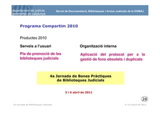 Servei de Documentació, Biblioteques i Arxius Judicials de la DGMAJ




      Programa Compartim 2010


      Productes 2010

      Serveis a l’usuari                                 Organització interna

      Pla de promoció de les                             Aplicació del protocol per a la
      biblioteques judicials                             gestió de fons obsolets i duplicats



                                  4a Jornada de Bones Pràctiques
                                      de Biblioteques Judicials


                                              5 i 6 abril de 2011

                                                                                                           28
 29
IV Jornada de Biblioteques Judicials                                                       5 i 6 d’abril de 2011
 