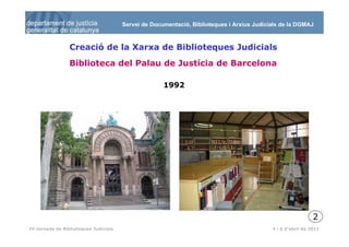 Servei de Documentació, Biblioteques i Arxius Judicials de la DGMAJ



                 Creació de la Xarxa de Biblioteques Judicials
                 Biblioteca del Palau de Justícia de Barcelona

                                                     1992




                                                                                                             2
  3
IV Jornada de Biblioteques Judicials                                                       5 i 6 d’abril de 2011
 