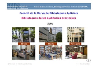 Servei de Documentació, Biblioteques i Arxius Judicials de la DGMAJ



                 Creació de la Xarxa de Biblioteques Judicials

                    Biblioteques de les audiències provincials

                                                       2000




                   Girona                               Lleida                      Tarragona




                                                                                                             3
  4
IV Jornada de Biblioteques Judicials                                                       5 i 6 d’abril de 2011
 