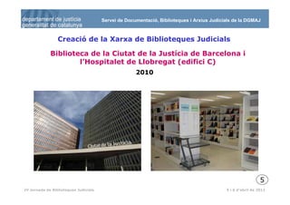 Servei de Documentació, Biblioteques i Arxius Judicials de la DGMAJ



                 Creació de la Xarxa de Biblioteques Judicials

             Biblioteca de la Ciutat de la Justícia de Barcelona i
                     l’Hospitalet de Llobregat (edifici C)
                                                     2010




                                                                                                             5
  6
IV Jornada de Biblioteques Judicials                                                       5 i 6 d’abril de 2011
 