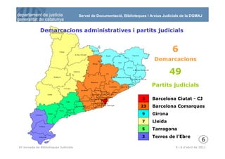 Servei de Documentació, Biblioteques i Arxius Judicials de la DGMAJ



              Demarcacions administratives i partits judicials


                                                                                         6
                                                                               Demarcacions

                                                                                        49
                                                                              Partits judicials

                                                                         2    Barcelona Ciutat - CJ
                                                                        23    Barcelona Comarques
                                                                         9    Girona
                                                                         7    Lleida
                                                                         5    Tarragona
                                                                         3    Terres de l’Ebre
                                                                                                             6
  7
IV Jornada de Biblioteques Judicials                                                       5 i 6 d’abril de 2011
 