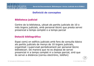 Servei de Documentació, Biblioteques i Arxius Judicials de la DGMAJ



                                       Definició de conceptes


           Biblioteca judicial

           Centre de la biblioteca, ubicat als partits judicials de 10 o
           més òrgans judicials, amb personal tècnic que presta servei
           presencial a temps complet o a temps parcial

          Dotació bibliogràfica

           Espai comú en edificis judicials amb fons de consulta bàsics
           als partits judicials de menys de 10 òrgans judicials,
           organitzat i supervisat periòdicament per personal tècnic
           bibliotecari. De manera que no es disposa de servei
           presencial ni a temps complet ni a temps parcial, sinó que
           és servei a distància (correu electrònic, telèfon)
                                                                                                             7
  8
IV Jornada de Biblioteques Judicials                                                       5 i 6 d’abril de 2011
 