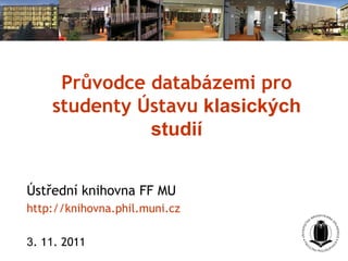 Průvodce databázemi pro
studenty Ústavu klasických
studií
Ústřední knihovna FF MU
http://knihovna.phil.muni.cz
3. 11. 2011
 