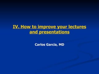 IV. How to improve your lectures and presentations Carlos Garcia, MD 