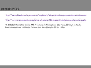 REFERÊNCIAS  http://www.piniweb.com.br/construcao/arquitetura/lele-projeta-duas-propostas-para-o-minha-casa-minha-vida-220098-1.asp  http://www.revistaau.com.br/arquitetura-urbanismo/186/especial-habitacao-apartamentos-duplex-e-triplex-no-projeto-da-151660-1.asp A Cidade Informal no Século XXI.  Prefeitura do Município de São Paulo, SEHAB, São Paulo, Superintendência de Habitação Popular, Ano de Publicação: 2010, 188 p. 