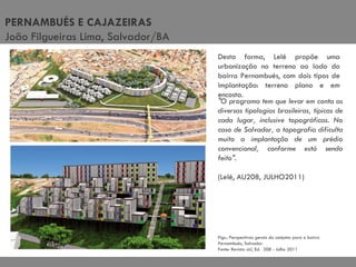 Figs.: Perspectivas gerais do conjunto para o bairro Pernambués, Salvador. Fonte: Revista aU, Ed.  208 - Julho 2011 Desta forma, Lelé propõe uma urbanização no terreno ao lado do bairro Pernambués, com dois tipos de implantação: terreno plano e em encosta. "O programa tem que levar em conta as diversas tipologias brasileiras, típicas de cada lugar, inclusive topográficas. No caso de Salvador, a topografia dificulta muito a implantação de um prédio convencional, conforme está sendo feito". (Lelé, AU208, JULHO2011) PERNAMBUÉS E CAJAZEIRAS João Filgueiras Lima, Salvador/BA 