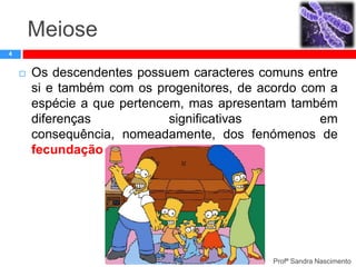 Meiose
4



Os descendentes possuem caracteres comuns entre
si e também com os progenitores, de acordo com a
espécie a que pertencem, mas apresentam também
diferenças
significativas
em
consequência, nomeadamente, dos fenómenos de
fecundação e meiose que ocorrem.

Profª Sandra Nascimento

 