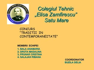 Colegiul Tehnic  „Elisa Zamfirescu”  Satu Mare MEMBRII  ECHIPEI 1. BALA ANAMARIA 2. DRUTA MADALINA 3. PRUNAR CRISTINA 4. SALAJAN RIBANA   COORDONATOR BUZILA DELIA CONCURS  “ TRADITII  IN  CONTEMPORANEITATE ” 