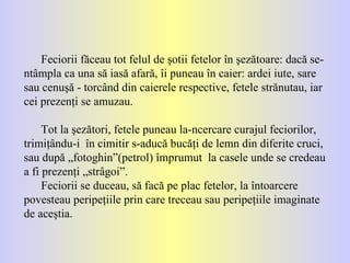 Feciorii făceau tot felul de şotii fetelor în şezătoare :  dacă se-ntâmpla ca una să iasă afară, îi puneau în caier: ardei iute, sare  sau cenuşă  -  torcând din caierele respective ,  fetele strănutau ,  iar cei prezenţi se amuzau.  Tot la şezători, fetele puneau la-ncercare curajul feciorilor, trimiţându-i  în cimitir s-aducă bucăţi de lemn din diferite cruci, sau după „fotoghin”(petrol) împrumut  la casele unde se credeau a fi prezenţi „strâgoi”. Feciorii se duceau, să facă pe plac fetelor, la întoarcere povesteau peripeţiile prin care treceau sau peripeţiile imaginate de aceştia.   