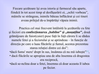 Fiecare şezătoare îşi avea istoria şi farmecul său aparte, fiindcă în tot acest timp al desfăşurării ei, „ochii vorbeau”, mâinile se strângeau, inimile băteau înflăcărat şi cei tineri aveau prilejul de-a împărtăşi văpaia inimii. Practica cel mai frecvent întâlnită la şezătorile cu fete şi feciori era  confecţionarea „babilor” şi „moşuţilor”,  două grămăjoare de fuior(caier) puse faţă în faţă cărora li se dădea numele fetei şi a feciorului şi se aprindeau – în funcţie de direcţia pe care o luau flăcările şi fumul, acestea prezentau starea relaţiei dintre cei doi” :  dacă fumu' mere' drept în sus, însămna că nu mă iubeşte” [1] , dacă flăcările se apropiau una de alta însemna că dragostea era reciprocă,  dacă se-nclina doar a fetei ,  însemna că doar aceasta îl iubea pe fecior. 