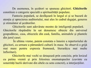 De asemenea, în şezători se spuneau ghicitori.  Ghicitorile   constituie o categorie specială a spiritualităţii populare. Fantezia populară, se desfăşoară în largul ei şi se bucură de atenţia şi aprecierea auditoriului, mai ales în cadrul degajat, generos şi stimulator al şezătorilor. Ghicitorile sunt adevărate mostre de inteligenţă populară.  Ghicitorile răspândite în sat denumesc obiecte din universul gospodăresc, casa, obiectele din casă, familia, animalele şi plantele din jurul casei.   În ultima vreme, putem constata o înnoire a repertoriului de ghicitori, ca urmare a pătrunderii culturii în mase. Se observă o grijă mai mare pentru expresia frumoasă, literară(cu mai multe înflorituri).  Ghicitorile mai vechi se detaşează prin concizie, prin lexicul cu patina vremii şi prin folosirea onomatopeelor   (cuvinte cu sonorităţi hazlii derivate din altele cu sens concret), a interjecţiilor. 