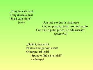 „ Tong în iesta deal Tong în acela deal Şi pă vale ninje”  ( sita ) „ Un tată s-o dus la vânătoare Câţ' i-o puşcat, pă tăţ´ i-o lăsat acolo, Câţ' nu i-o putut puşca, i-o adus acasă”. ( păduchii ) „ Odăiţă, meşterită Păntr-un singur om croită O intrare, tri ieşiri Spune-o fără să te miri!” (  cămaşa) 