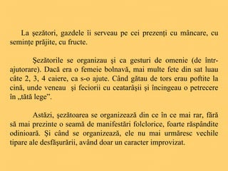 La şezători, gazdele îi serveau pe cei prezenţi cu mâncare, cu seminţe prăjite, cu fructe. Şezătorile se organizau şi ca gesturi de omenie (de într-ajutorare). Dacă era o femeie bolnavă, mai multe fete din sat luau câte 2, 3, 4 caiere, ca s-o ajute. Când gătau de tors erau poftite la cină, unde veneau  şi feciorii cu ceatarâşii şi încingeau o petrecere în „tătă lege”.  Astăzi, şezătoarea se organizează din ce în ce mai rar, fără să mai prezinte o seamă de manifestări folclorice, foarte răspândite odinioară. Şi când se organizează, ele nu mai urmăresc vechile tipare ale desfăşurării, având doar un caracter improvizat.  