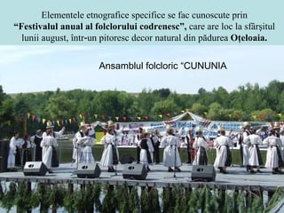 Elementele etnografice specifice se fac cunoscute prin “ Festivalul anual al folclorului codrenesc”,  care are loc la sfârşitul lunii august, într‑un pitoresc decor natural din pădurea  Oţeloaia. Ansamblul folcloric “CUNUNI ȚA” 