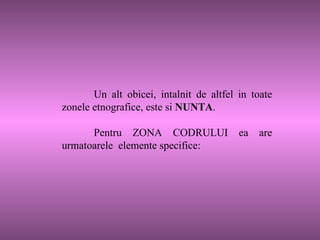 Un alt obicei, intalnit de altfel in toate zonele etnografice, este si  NUNTA .  Pentru ZONA CODRULUI ea are urmatoarele  elemente specifice:  