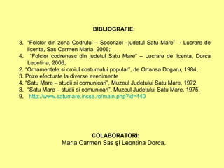 BIBLIOGRAFIE:   “ Folclor din zona Codrului – Soconzel –judetul Satu Mare”  - Lucrare de licenta, Sas Carmen Maria, 2006; “ Folclor codrenesc din judetul Satu Mare” – Lucrare de licenta, Dorca Leontina, 2006,  2. “Ornamentele si croiul costumului popular”, de Ortansa Dogaru, 1984, 3. Poze efectuate la diverse evenimente  4. “Satu Mare – studii si comunicari”, Muzeul Judetului Satu Mare, 1972,  “ Satu Mare – studii si comunicari”, Muzeul Judetului Satu Mare, 1975, http:// www.satumare.insse.ro/main.php?id =440 COLABORATORI:   Maria Carmen Sas şI   Leontina Dorca.  