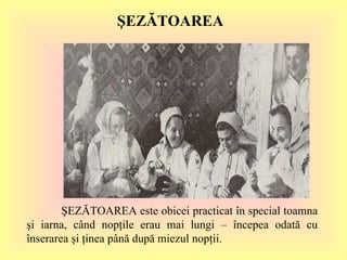 ŞEZĂTOAREA ŞEZĂTOAREA este obicei practicat în special toamna şi iarna, când nopţile erau mai lungi – începea odată cu înserarea şi ţinea până după miezul nopţii.  