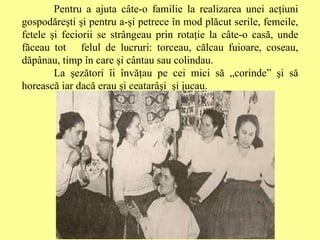Pentru a ajuta câte-o familie la realizarea unei acţiuni gospodăreşti şi pentru a-şi petrece în mod plăcut serile, femeile, fetele şi feciorii se strângeau prin rotaţie la câte-o casă, unde făceau tot  felul de lucruri: torceau, călcau fuioare, coseau, dăpânau, timp în care şi cântau sau colindau.  La şezători îi învăţau pe cei mici să „corinde” şi să horească iar dacă erau şi ceatarâşi  şi jucau. 