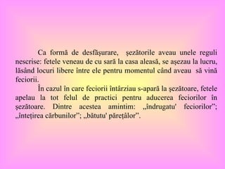 Ca formă de desfăşurare,  şezătorile aveau unele reguli nescrise :  fetele veneau de cu sară la casa aleasă, se aşezau la lucru, lăsând locuri libere între ele pentru momentul când aveau  să vină feciorii.  În cazul în care feciorii întârziau s-apară la şezătoare, fetele apelau la tot felul de practici pentru aducerea feciorilor în şezătoare. Dintre acestea amintim: „îndrugatu' feciorilor”; „înteţirea cărbunilor”; „bătutu' păreţâlor”. 