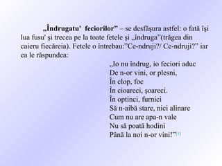 „ Îndrugatu'  feciorilor”  – se desfăşura astfel: o fată îşi lua fusu' şi trecea pe la toate fetele şi „îndruga”(trăgea din caieru fiecăreia). Fetele o întrebau:”Ce-ndruji?/ Ce-ndruji?” iar ea le răspundea: „ Io nu îndrug, io feciori aduc De n-or vini, or plesni, În clop, foc În cioareci, şoareci. În optinci, furnici Să n-aibă stare, nici alinare Cum nu are apa-n vale Nu să poată hodini Până la noi n-or vini!” [1] 