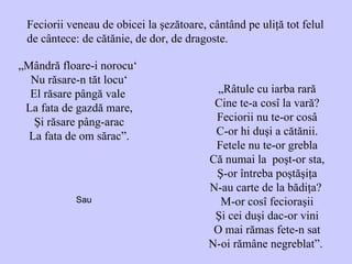 Feciorii veneau de obicei la şezătoare, cântând pe uliţă tot felul de cântece: de cătănie, de dor, de dragoste. „ Mândră floare-i norocu‘   Nu răsare-n tăt locu‘ El răsare pângă vale  La fata de gazdă mare, Şi răsare pâng-arac La fata de om săra c ”. „ Râtule cu iarba rară Cine te-a cosî la vară? Feciorii nu te-or cosâ C-or hi duşi a cătănii. Fetele nu te-or grebla Că numai la  poşt-or sta, Ş-or întreba poştăşiţa N-au carte de la bădiţa?  M-or cosî fecioraşii Şi cei duşi dac-or vini O mai rămas fete-n sat N-oi rămâne negreblat”.  Sau  