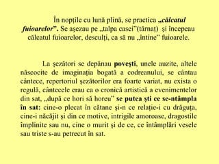 În nopţile cu lună plină, se practica  „ călcatul fuioarelor ”.  Se aşezau pe „talpa casei”(tărnaţ)  şi începeau călcatul fuioarelor, desculţi, ca să nu „întine” fuioarele. La şezători se depănau  poveşti , unele auzite, altele născocite de imaginaţia bogată a codreanului, se cântau cântece, repertoriul şezătorilor era foarte variat, nu exista o regulă, cântecele erau ca o cronică artistică a evenimentelor din sat, „după ce hori să horeu”  se putea şti ce se-ntâmpla în sat:  cine-o plecat în cătane şi-n ce relaţie-i cu drăguţa, cine-i năcăjit şi din ce motive, intrigile amoroase, dragostile împlinite sau nu, cine o murit şi de ce, ce întâmplări vesele sau triste s-au petrecut în sat. 