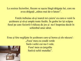 La sosirea feciorilor, fiecare se aşeza lângă drăguţa lui, care nu avea drăguţă „stătea mai de-o lature”. Fetele trebuiau să-şi toarcă tot caieru' cu care-o venit la şezătoare şi să-şi umple toate fusăle .  Î n graba lor îşi scăpau fusul pe care feciorii-l ridicau de jos şi  nu-l înapoiau decât în schimbul unui sărut.  Erau şi fete neglijate în şezătoare care-şi horeu şi ele năcazu': „ Fusu' meu cu coadă verde Sară-i ochii cui nu-l vede. Fusu' meu cu ţurgalău Sară-ţi ochii mutalău”. 