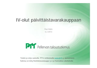 IV-olut päivittäistavarakauppaan
                                    Pasi Holm
                                    6.2.2013




  Tiedote ja esitys saatavilla PTT:n verkkosivuilta www.ptt.fi -> ajankohtaista.
  Tutkimus on tehty Päivittäistavarakauppa ry:n ja Panimoliiton rahoituksella.
 