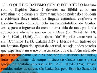 1.3 - O QUE É O BATISMO COM O ESPÍRITO? O batismo
com o Espírito Santo é descrito na Bíblid como um
revestimento e como um derramamento de poder do alto, com
a evidência física inicial de línguas estranhas, conforme o
Espírito Santo concede, pela instrumentalidade do Senhor
Jesus, para o ingresso do crente numa vida de mais profunda
adoração e eficiente serviço para Deus (Lc 24.49; At 1.8;
10.46. 1Co14.15,26). Já o batismo "do" Espírito, como vemos
em 1Coríntios 12.13, Gálatas 3.27 e Efésios 4.5, trata-se de
um batismo figurado, apesar de ser real, ou seja, todos aqueles
que experimentam o novo nascimento, que é também efetuado
pelo Espírito Santo (Jo 3.5), são por Ele imersos, batizados,
feitos participantes do corpo místico de Cristo, que é a sua
Igreja, no sentido universal (Hb 12.23; 1Co12.12ss). Nesse
sentido, todos os salvos são batizados pelo Espírito Santo. Já
 