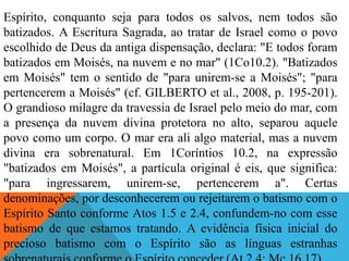Espírito, conquanto seja para todos os salvos, nem todos são
batizados. A Escritura Sagrada, ao tratar de Israel como o povo
escolhido de Deus da antiga dispensação, declara: "E todos foram
batizados em Moisés, na nuvem e no mar" (1Co10.2). "Batizados
em Moisés" tem o sentido de "para unirem-se a Moisés"; "para
pertencerem a Moisés" (cf. GILBERTO et al., 2008, p. 195-201).
O grandioso milagre da travessia de Israel pelo meio do mar, com
a presença da nuvem divina protetora no alto, separou aquele
povo como um corpo. O mar era ali algo material, mas a nuvem
divina era sobrenatural. Em 1Coríntios 10.2, na expressão
"batizados em Moisés", a partícula original é eis, que significa:
"para ingressarem, unirem-se, pertencerem a". Certas
denominações, por desconhecerem ou rejeitarem o batismo com o
Espírito Santo conforme Atos 1.5 e 2.4, confundem-no com esse
batismo de que estamos tratando. A evidência física inicial do
precioso batismo com o Espírito são as línguas estranhas
 