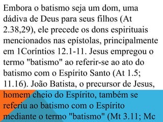 Embora o batismo seja um dom, uma
dádiva de Deus para seus filhos (At
2.38,29), ele precede os dons espirituais
mencionados nas epístolas, principalmente
em 1Coríntios 12.1-11. Jesus empregou o
termo "batismo" ao referir-se ao ato do
batismo com o Espírito Santo (At 1.5;
11.16). João Batista, o precursor de Jesus,
homem cheio do Espírito, também se
referiu ao batismo com o Espírito
mediante o termo "batismo" (Mt 3.11; Mc
 