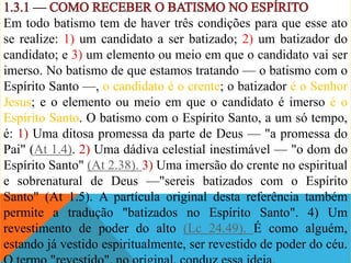 Em todo batismo tem de haver três condições para que esse ato
se realize: 1) um candidato a ser batizado; 2) um batizador do
candidato; e 3) um elemento ou meio em que o candidato vai ser
imerso. No batismo de que estamos tratando — o batismo com o
Espírito Santo —, o candidato é o crente; o batizador é o Senhor
Jesus; e o elemento ou meio em que o candidato é imerso é o
Espírito Santo. O batismo com o Espírito Santo, a um só tempo,
é: 1) Uma ditosa promessa da parte de Deus — "a promessa do
Pai" (At 1.4). 2) Uma dádiva celestial inestimável — "o dom do
Espírito Santo" (At 2.38). 3) Uma imersão do crente no espiritual
e sobrenatural de Deus —"sereis batizados com o Espírito
Santo" (At 1.5). A partícula original desta referência também
permite a tradução "batizados no Espírito Santo". 4) Um
revestimento de poder do alto (Lc 24.49). É como alguém,
estando já vestido espiritualmente, ser revestido de poder do céu.
 