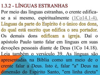 Por meio das línguas estranhas, o crente edifica-
se a si mesmo, espiritualmente (1Co14.1-4).
.
Os demais dons . Daí o
apóstolo Paulo tanto falar em línguas em suas
devoções pessoais diante de Deus (1Co 14.18).
Leia também o versículo 39. As línguas são
apresentadas na Bíblia como um meio de o
crente falar a Deus. Isto é, falar "a" Deus na
dimensão do Espírito Santo, "em linha direta"
 