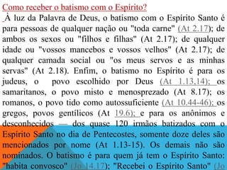 Como receber o batismo com o Espírito?
À luz da Palavra de Deus, o batismo com o Espírito Santo é
para pessoas de qualquer nação ou "toda carne" (At 2.17); de
ambos os sexos ou "filhos e filhas" (At 2.17); de qualquer
idade ou "vossos mancebos e vossos velhos" (At 2.17); de
qualquer camada social ou "os meus servos e as minhas
servas" (At 2.18). Enfim, o batismo no Espírito é para os
judeus, o povo escolhido por Deus (At 1.13,14); os
samaritanos, o povo misto e menosprezado (At 8.17); os
romanos, o povo tido como autossuficiente (At 10.44-46); os
gregos, povos gentílicos (At 19.6); e para os anônimos e
desconhecidos — dos quase 120 irmãos batizados com o
Espírito Santo no dia de Pentecostes, somente doze deles são
mencionados por nome (At 1.13-15). Os demais não são
nominados. O batismo é para quem já tem o Espírito Santo:
"habita convosco" (Jo 14.17); "Recebei o Espírito Santo" (Jo
 