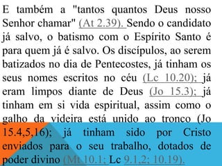 E também a "tantos quantos Deus nosso
Senhor chamar" (At 2.39). Sendo o candidato
já salvo, o batismo com o Espírito Santo é
para quem já é salvo. Os discípulos, ao serem
batizados no dia de Pentecostes, já tinham os
seus nomes escritos no céu (Lc 10.20); já
eram limpos diante de Deus (Jo 15.3); já
tinham em si vida espiritual, assim como o
galho da videira está unido ao tronco (Jo
15.4,5,16); já tinham sido por Cristo
enviados para o seu trabalho, dotados de
poder divino (Mt 10.1; Lc 9.1,2; 10.19).
 