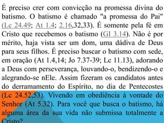 É preciso crer com convicção na promessa divina do
batismo. O batismo é chamado "a promessa do Pai"
(Lc 24.49; At 1.4; 2.16,32,33). É somente pela fé em
Cristo que recebemos o batismo (GI 3.14). Não é por
mérito, haja vista ser um dom, uma dádiva de Deus
para seus filhos. É preciso buscar o batismo com sede,
em oração (At 1.4,14; Jo 7.37-39; Lc 11.13), adorando
a Deus com perseverança, louvando-o, bendizendo-o e
alegrando-se nEle. Assim fizeram os candidatos antes
do derramamento do Espírito, no dia de Pentecostes
(Lc 24.52,53). Vivendo em obediência à vontade do
Senhor (At 5.32). Para você que busca o batismo, há
alguma área da sua vida não submissa totalmente a
 
