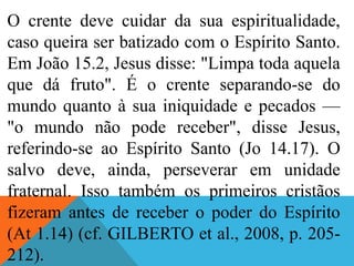 O crente deve cuidar da sua espiritualidade,
caso queira ser batizado com o Espírito Santo.
Em João 15.2, Jesus disse: "Limpa toda aquela
que dá fruto". É o crente separando-se do
mundo quanto à sua iniquidade e pecados —
"o mundo não pode receber", disse Jesus,
referindo-se ao Espírito Santo (Jo 14.17). O
salvo deve, ainda, perseverar em unidade
fraternal. Isso também os primeiros cristãos
fizeram antes de receber o poder do Espírito
(At 1.14) (cf. GILBERTO et al., 2008, p. 205-
212).
 