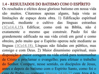 Os resultados e efeitos desse glorioso batismo em nossa vida
são muitos. Citaremos apenas alguns, haja vista as
limitações de espaço desta obra. 1) Edificação espiritual
pessoal, mediante o cultivo das línguas estranhas
(1Co14.4,15). Edificar, como está na Bíblia, não é
exatamente o mesmo que construir. Paulo foi tão
grandemente edificado na sua vida cristã em geral e como
obreiro, pelo muito que o Espírito operou nele mediante as
línguas (1Co14.18). Línguas não faladas em público, mas
consigo e com Deus. 2) Maior dinamismo espiritual, mais
disposição e maior coragem na vida cristã para testemunhar
de Cristo e proclamar o evangelho; para efetuar o trabalho
do Senhor. Compare, nesse sentido, os discípulos de Jesus,
antes e depois do batismo com o Espírito Santo, como foi o
 