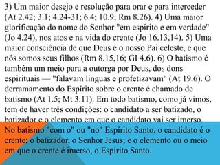 3) Um maior desejo e resolução para orar e para interceder
(At 2.42; 3.1; 4.24-31; 6.4; 10.9; Rm 8.26). 4) Uma maior
glorificação do nome do Senhor "em espírito e em verdade"
(Jo 4.24), nos atos e na vida do crente (Jo 16.13,14). 5) Uma
maior consciência de que Deus é o nosso Pai celeste, e que
nós somos seus filhos (Rm 8.15,16; GI 4.6). 6) O batismo é
também um meio para a outorga por Deus, dos dons
espirituais — "falavam línguas e profetizavam" (At 19.6). O
derramamento do Espírito sobre o crente é chamado de
batismo (At 1.5; Mt 3.11). Em todo batismo, como já vimos,
tem de haver três condições: o candidato a ser batizado, o
batizador e o elemento em que o candidato vai ser imerso.
No batismo "com o" ou "no" Espírito Santo, o candidato é o
crente; o batizador, o Senhor Jesus; e o elemento ou o meio
em que o crente é imerso, o Espírito Santo.
 
