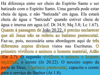 Há diferença entre ser cheio do Espírito Santo e ser
batizado com o Espírito Santo. Uma garrafa pode estar
cheia de água, e não "batizada" em água. Ela estará
cheia de água e "batizada" quando estiver cheia de
água e imersa em agua (cf. Dt 34.9; Mq 3.8; Lc 1.67).
.
Faz-se, pois, necessária uma abordagem aqui de
vistos nas Escrituras.
Gn 2.7). O segundo
, o crente (Jo 20.22). O terceiro sopro da
parte de Deus capacita o crente
para o serviço do Senhor (At 1.8).
 