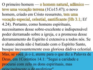 O primeiro homem —
(1Co15.47); o novo
homem, criado em Cristo ressurreto,
; Ef
4.24). Portanto, como homens espirituais,
necessitamos desse sobre-excelente e indispensável
poder derramado sobre a igreja, e a promessa desse
derramamento do Espírito é extensiva a todos nós. Se
o aluno ainda não é batizado com o Espírito Santo,
busque incessantemente essa gloriosa dádiva celestial.
Mas, se você já o é, atente para o que diz a Palavra de
Deus, em 1Coríntios 14.1: "Segui a caridade e
procurai com zelo os dons espirituais, mas
 