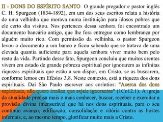 O grande pregador e pastor inglês
C. H. Spurgeon (1834-1892), em um dos seus escritos relata a história
de uma velhinha que morava numa instituição para idosos pobres que
ele certo dia visitou. Nos pertences dessa senhora foi encontrado um
documento bancário antigo, que lhe fora entregue como lembrança por
alguém muito rico. Com permissão da velhinha, o pastor Spurgeon
levou o documento a um banco e ficou sabendo que se tratava de uma
elevada quantia suficiente para aquela senhora viver muito bem pelo
resto da vida. Partindo desse fato, Spurgeon concluiu que muitos crentes
vivem em estado de grande pobreza espiritual por ignorarem as infinitas
riquezas espirituais que estão a seu dispor, em Cristo, se as buscarem,
conforme lemos em Efésios 3.8. Neste contexto, está a riqueza dos dons
espirituais. Daí São Paulo escrever aos coríntios:
(1Co12.1). A igreja
da atualidade precisa mais e mais conhecer, buscar, receber e exercitar a
provisão divina imensurável que há nos dons espirituais, para o seu
contínuo avanço, edificação, consolidação e vitória contra as hostes
infernais, e, ao mesmo tempo, glorificar muito mais a Cristo.
 