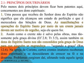 2.1- PRINCÍPIOS DOUTRINÁRIOS
Pelo menos dois princípios devem ficar bem patentes aqui,
concernentes aos dons espirituais:
Uma pessoa que recebeu do Senhor dons do Espírito não
significa que ela alcançou um estado de perfeição e que é
merecedora das bênçãos de Deus.
, seja ele quem for.
Assim como o crente não é salvo pelas obras, mas tão-
somente pela graça divina (Ef 2.8; Tt 3.5), assim também
— "segundo a graça" (Rm
12.6). Na igreja de Corinto, certos crentes imaturos receberam
dons espirituais e se descuidaram de crescer na fé e na
doutrina. Problemas surgiram daí, afetando toda aquela igreja
(cf. HORTON et al., p. 385-394).
 