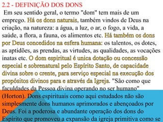 2.2 - DEFINIÇÃO DOS DONS
Em seu sentido geral, o termo "dom" tem mais de um
emprego. , também vindos de Deus na
criação, na natureza: a água, a luz, o ar, o fogo, a vida, a
saúde, a flora, a fauna, os alimentos etc.
os talentos, os dotes,
as aptidões, as prendas, as virtudes, as qualidades, as vocações
inatas etc.
. "São como que
faculdades da Pessoa divina operando no ser humano"
(Horton). Dons espirituais como aqui estudados não são
simplesmente dons humanos aprimorados e abençoados por
Deus. Foi a poderosa e abundante operação dos dons do
Espírito que promoveu a expansão da igreja primitiva como se
 