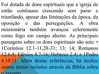 Foi dotada de dons espirituais que a igreja de
então continuou crescendo sem parar e
triunfando, apesar das limitações da época, da
oposição e das perseguições. A obra
missionária também avançou celeremente
como fogo em campo aberto. As principais
passagens sobre os dons espirituais são sete: •
1Coríntios 12.1-11,28-31; 13; 14; Romanos
12.6-8; Efésios 4.7-16; Hebreus 2.4; e 1Pedro
4.10,11. Além destas referências, há muitos
outros textos isolados através da Bíblia sobre
 