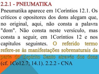 Pneumatika aparece em 1Coríntios 12.1. Os
críticos e opositores dos dons alegam que,
no original, aqui, não consta a palavra
"dom". Não consta neste versículo, mas
consta a seguir, em 1Coríntios 12 e nos
capítulos seguintes.
(cf. 1Co12.7; 14.1). 2.2.2 - CNA
 