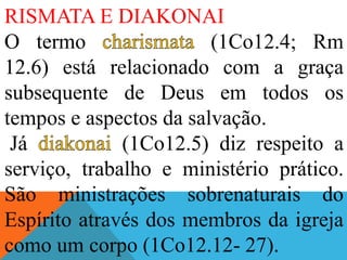 RISMATA E DIAKONAI
O termo (1Co12.4; Rm
12.6) está relacionado com a graça
subsequente de Deus em todos os
tempos e aspectos da salvação.
Já (1Co12.5) diz respeito a
serviço, trabalho e ministério prático.
São ministrações sobrenaturais do
Espírito através dos membros da igreja
como um corpo (1Co12.12- 27).
 