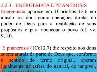 2.2.3 - ENERGEMATA E PHANEROSIS
Energemata aparece em 1Coríntios 12.6 em
alusão aos dons como operações diretas do
poder de Deus para a realilação de seus
propósitos e para abençoar o povo (cf. vv.
9,10).
E phanerosis (1Co12.7) diz respeito aos dons
sobrenaturais da parte de Deus que, conforme
o sentido do termo original, operam
igualmente na esfera do natural, do tangível,
 
